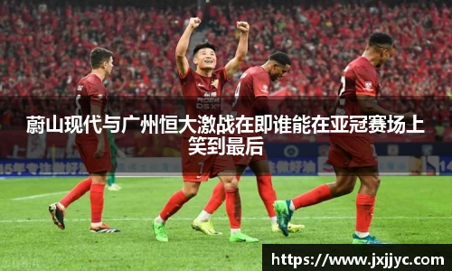蔚山现代与广州恒大激战在即谁能在亚冠赛场上笑到最后